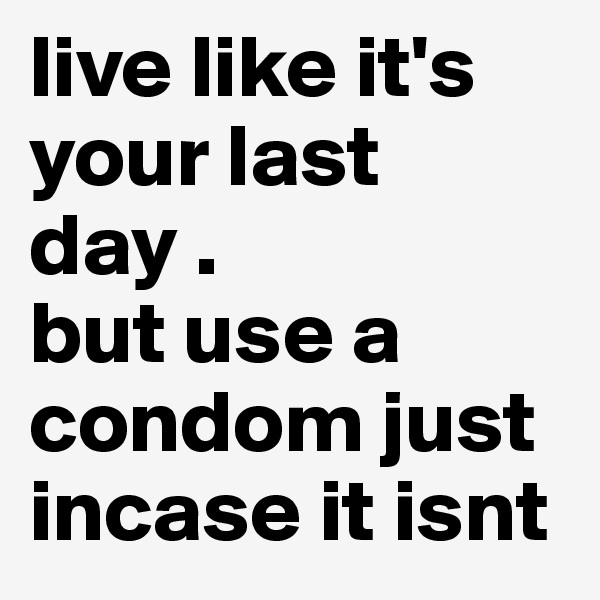 live like it's your last day .
but use a condom just incase it isnt