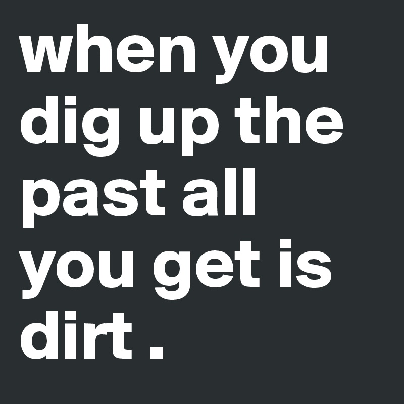 when you dig up the past all you get is dirt . 