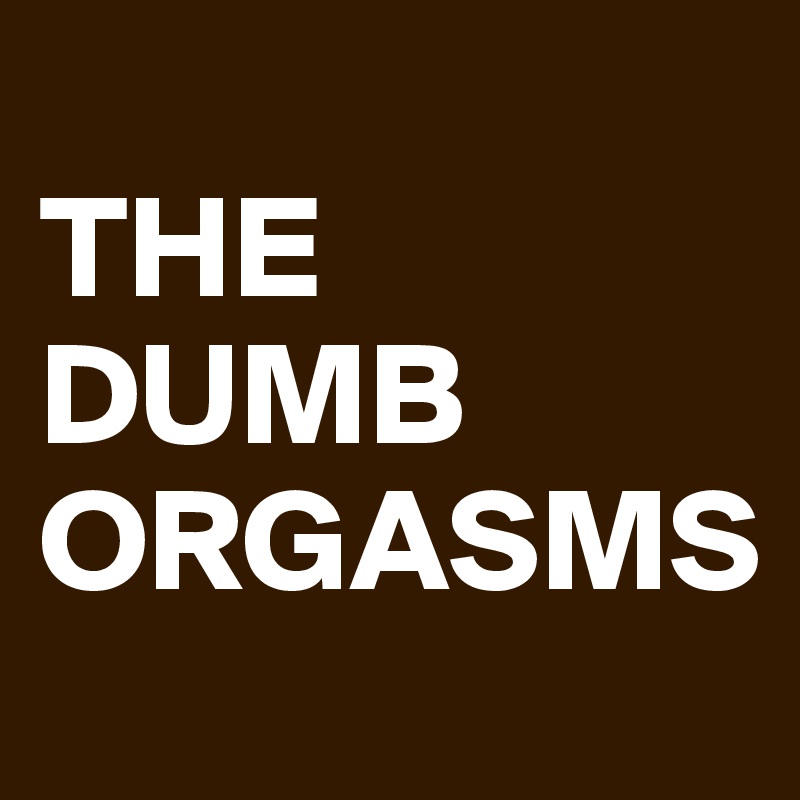 
THE DUMB ORGASMS