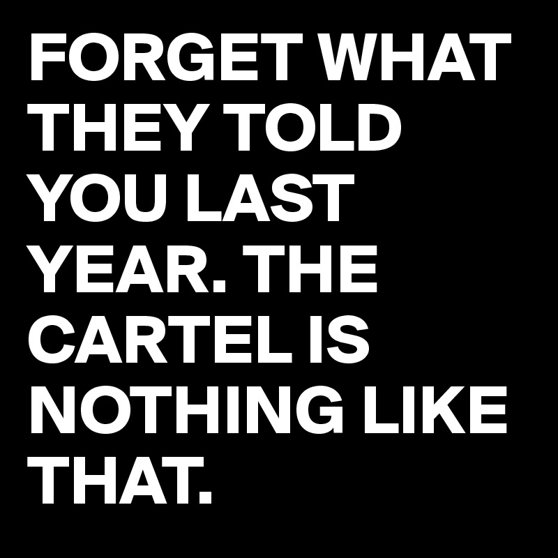 FORGET WHAT THEY TOLD YOU LAST YEAR. THE CARTEL IS NOTHING LIKE THAT. 