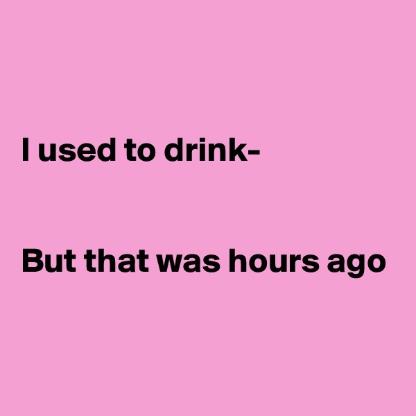 


I used to drink-


But that was hours ago

