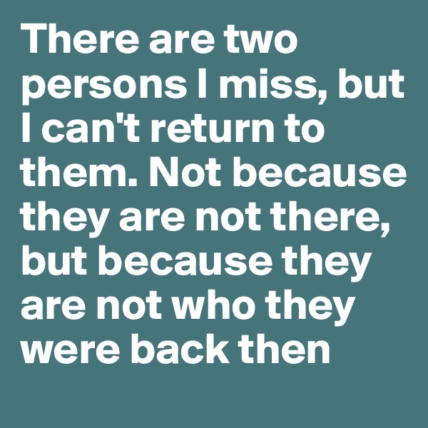 There are two persons I miss, but I can't return to them. Not because they are not there, but because they are not who they were back then