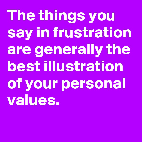 The things you say in frustration are generally the best illustration of your personal values.
