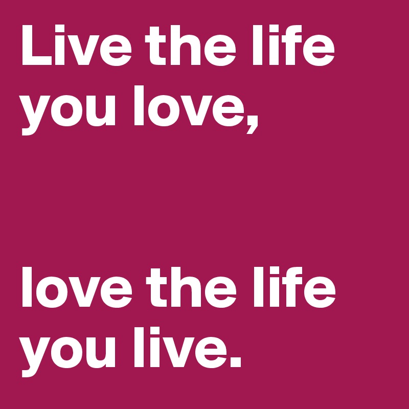 Live the life you love,


love the life you live.