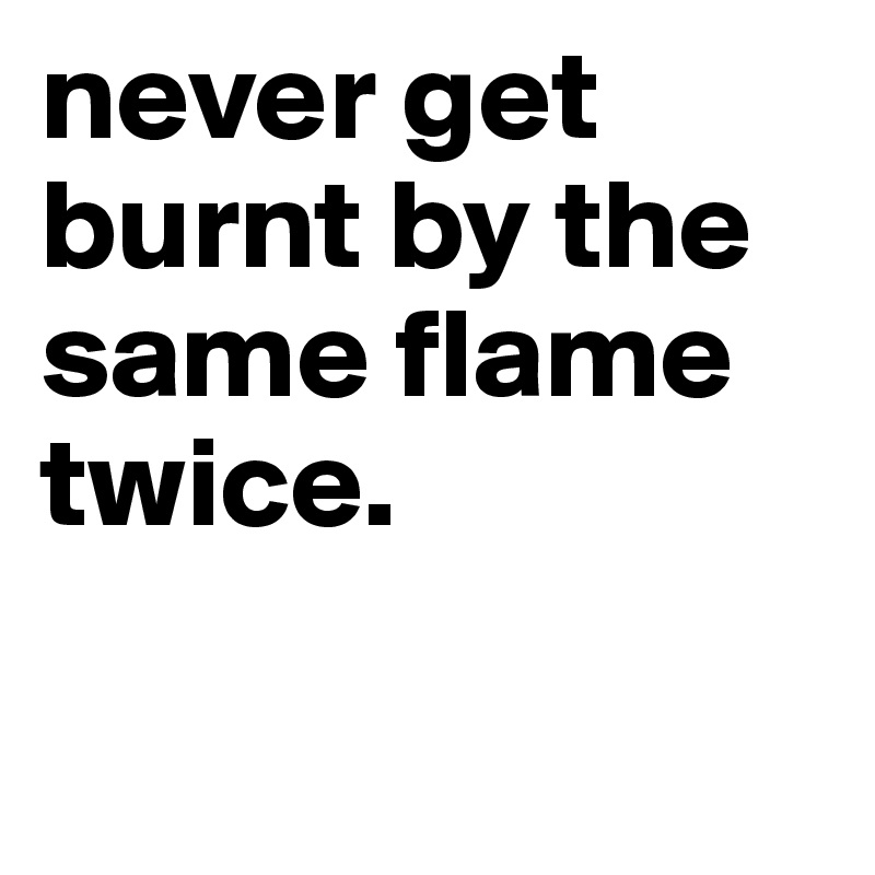 never get burnt by the same flame twice.

