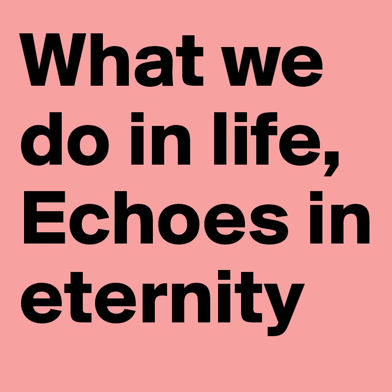 What we do in life, 
Echoes in eternity