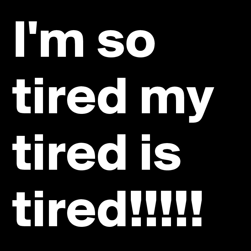 I'm so tired my tired is tired!!!!!