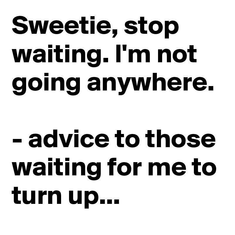 Sweetie, stop waiting. I'm not going anywhere.

- advice to those waiting for me to turn up...