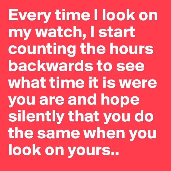 Every time I look on my watch, I start counting the hours backwards to see what time it is were you are and hope silently that you do the same when you look on yours..