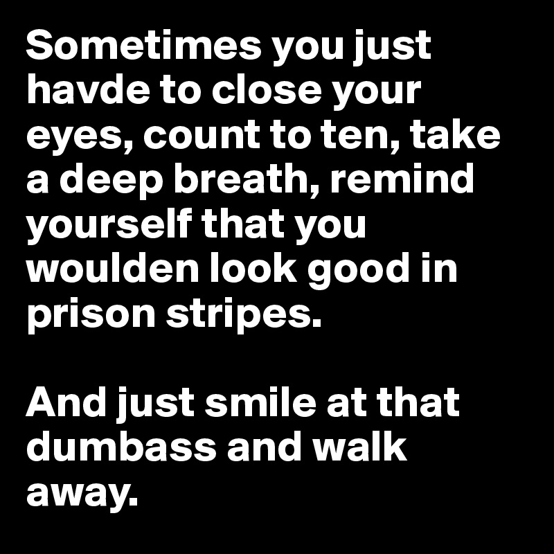 Sometimes you just havde to close your eyes, count to ten, take a deep breath, remind yourself that you woulden look good in prison stripes. 

And just smile at that dumbass and walk away. 