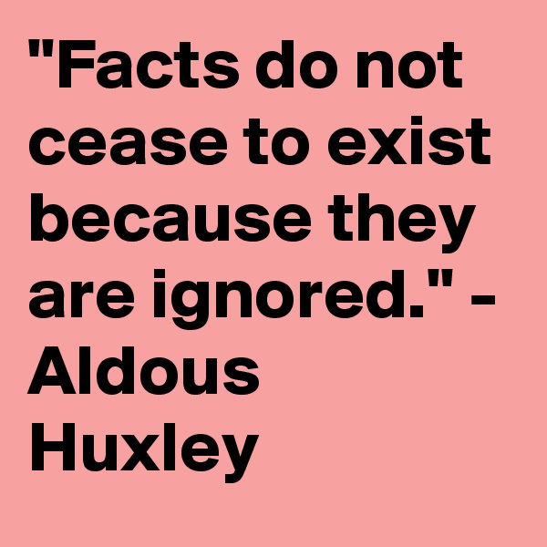 "Facts do not cease to exist because they are ignored." - Aldous Huxley