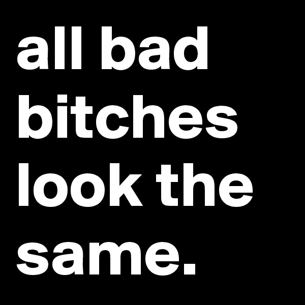 all bad bitches look the same.