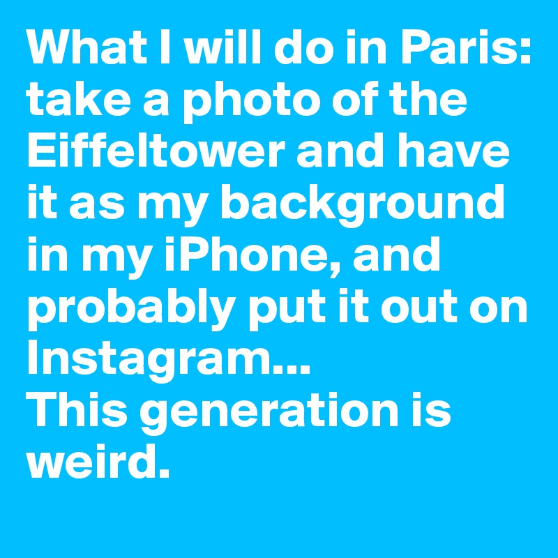 What I will do in Paris: 
take a photo of the Eiffeltower and have it as my background in my iPhone, and probably put it out on Instagram... 
This generation is weird.