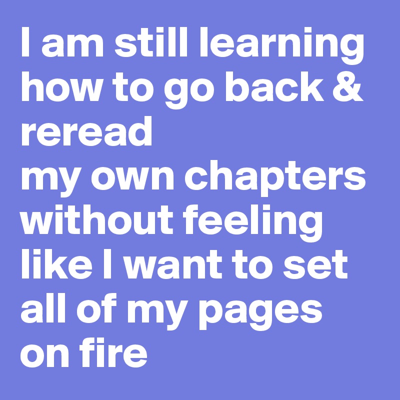 I am still learning
how to go back & reread
my own chapters
without feeling like I want to set all of my pages
on fire