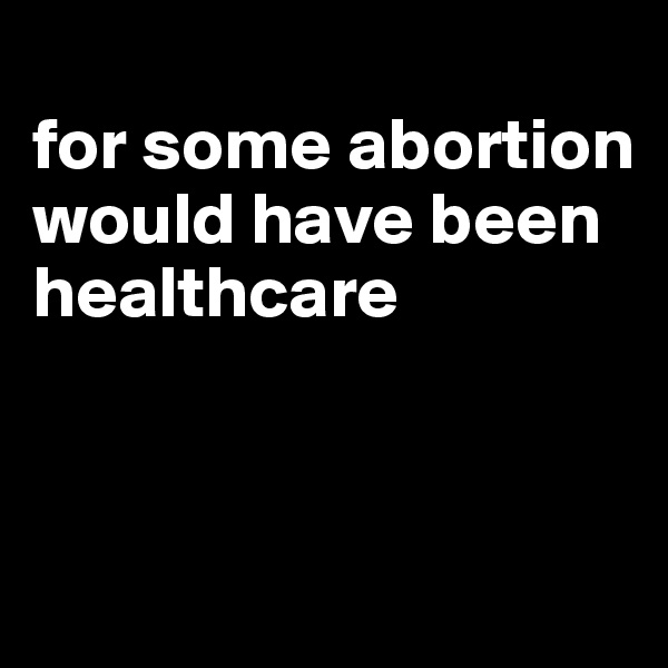 
for some abortion would have been healthcare



