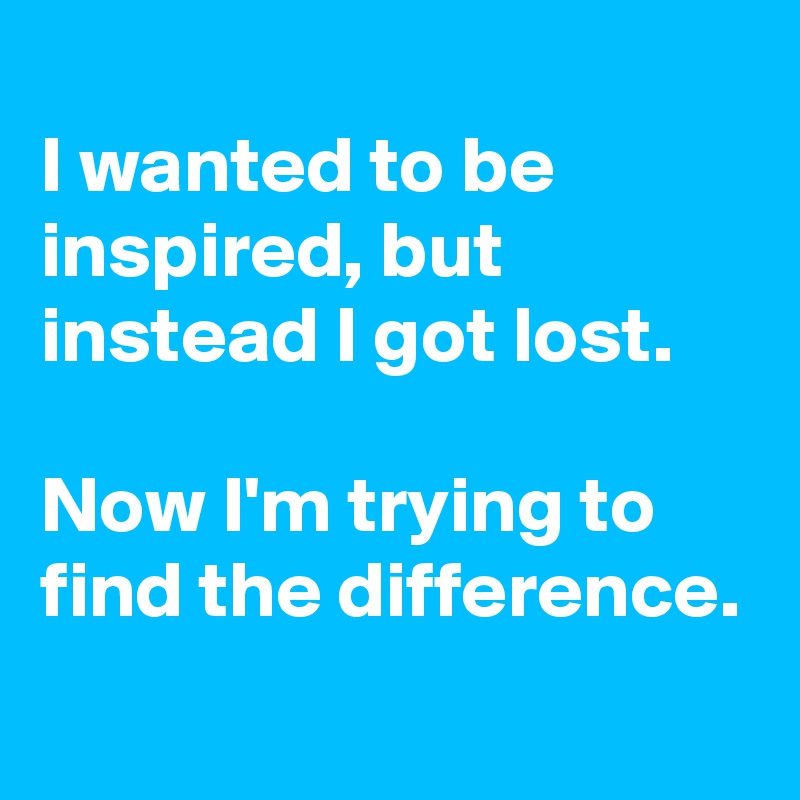 
I wanted to be inspired, but instead I got lost. 

Now I'm trying to find the difference.
 