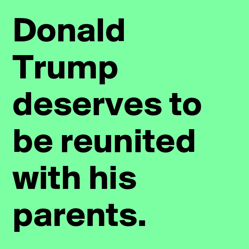 Donald Trump deserves to be reunited with his parents.