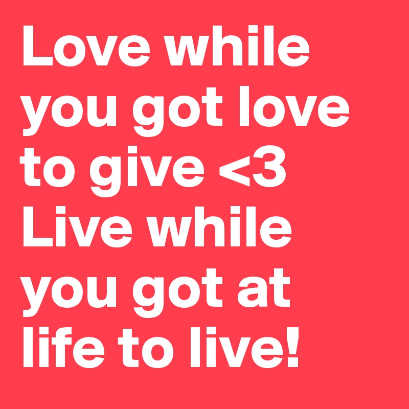 Love while you got love to give <3 Live while you got at life to live!