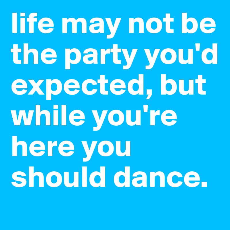 life may not be the party you'd expected, but while you're here you should dance.