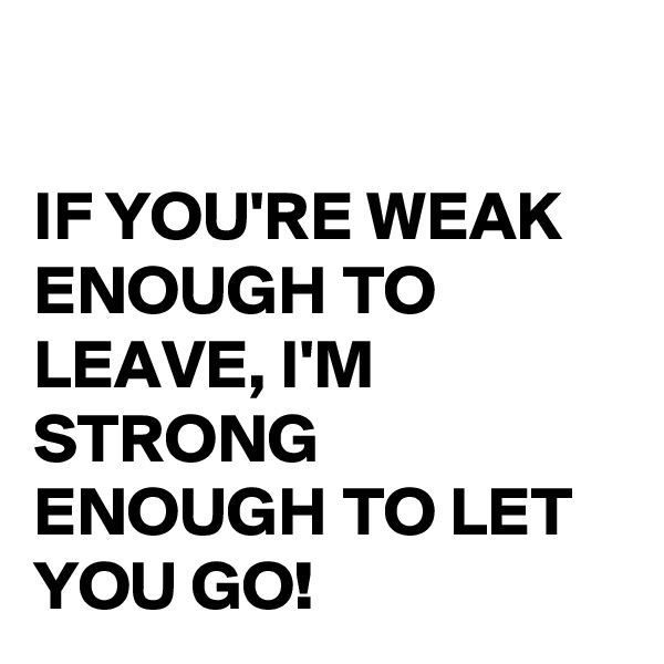 

IF YOU'RE WEAK ENOUGH TO LEAVE, I'M STRONG ENOUGH TO LET YOU GO!