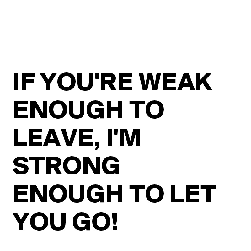 

IF YOU'RE WEAK ENOUGH TO LEAVE, I'M STRONG ENOUGH TO LET YOU GO!
