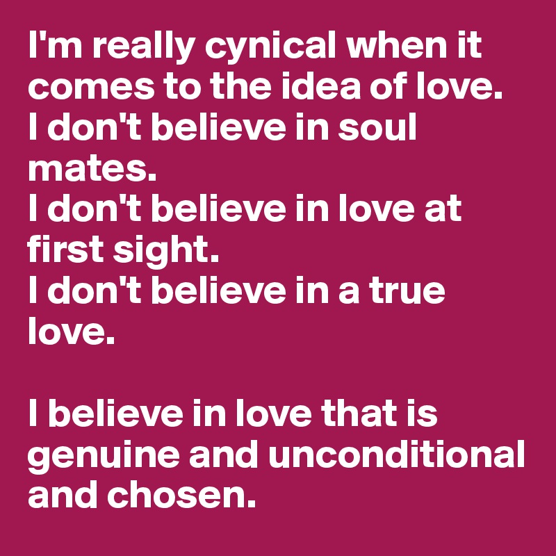I'm really cynical when it comes to the idea of love.
I don't believe in soul mates.
I don't believe in love at first sight. 
I don't believe in a true love. 

I believe in love that is genuine and unconditional and chosen. 