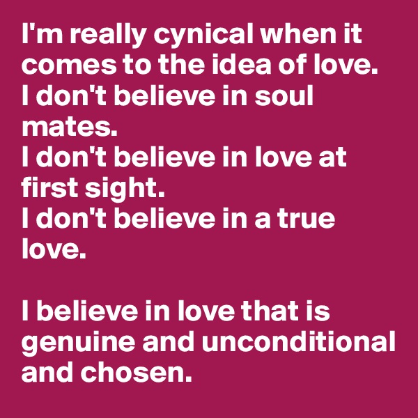 I'm really cynical when it comes to the idea of love.
I don't believe in soul mates.
I don't believe in love at first sight. 
I don't believe in a true love. 

I believe in love that is genuine and unconditional and chosen. 