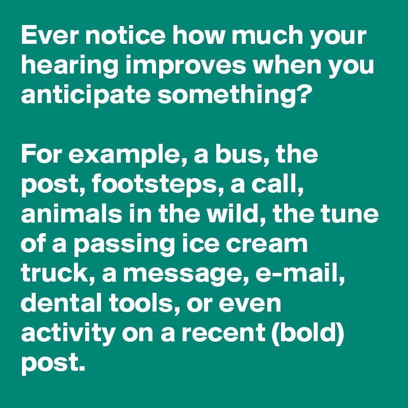 Ever notice how much your hearing improves when you anticipate something? 

For example, a bus, the post, footsteps, a call, animals in the wild, the tune of a passing ice cream truck, a message, e-mail, dental tools, or even activity on a recent (bold) post. 