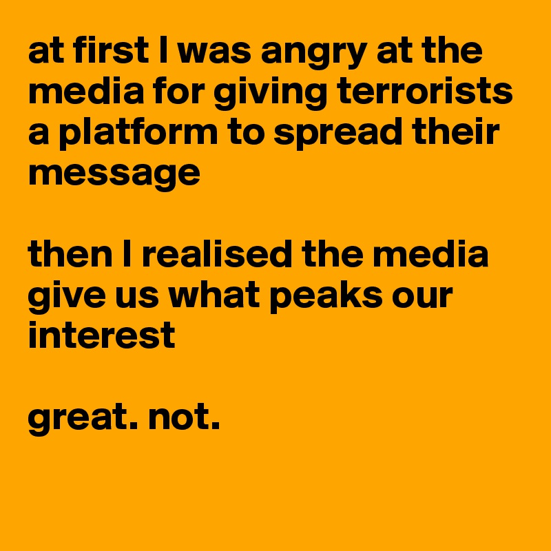 at first I was angry at the media for giving terrorists a platform to spread their message

then I realised the media give us what peaks our interest

great. not. 

