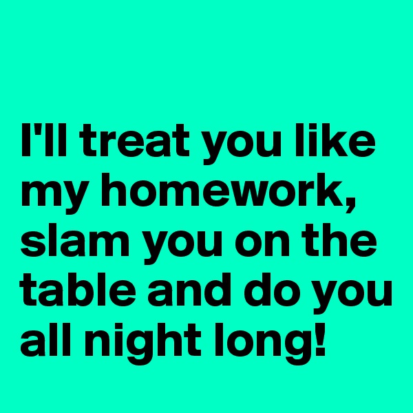 

I'll treat you like my homework, slam you on the table and do you all night long!