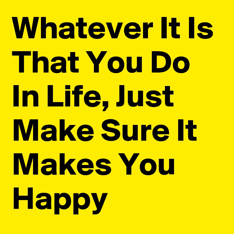 Whatever It Is That You Do In Life, Just Make Sure It Makes You Happy