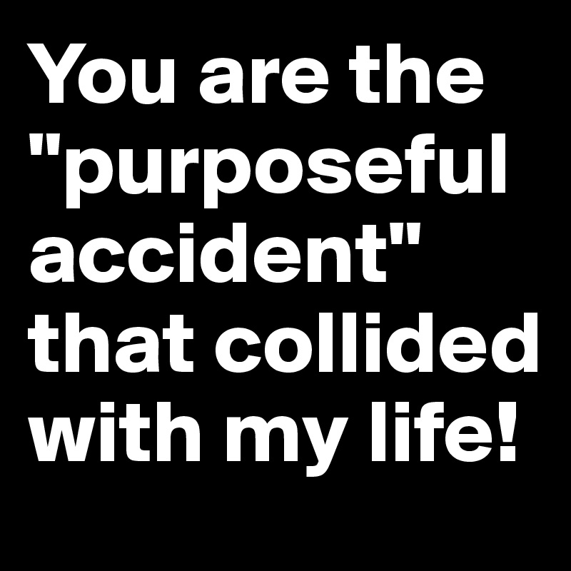You are the "purposeful accident" that collided with my life!