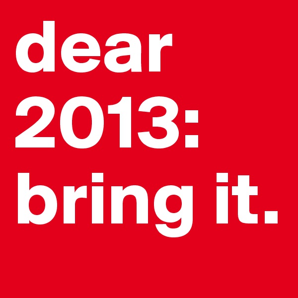 dear 2013:
bring it.