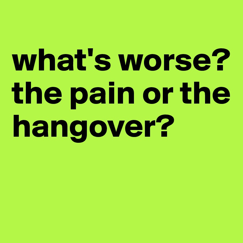 
what's worse?
the pain or the hangover?
