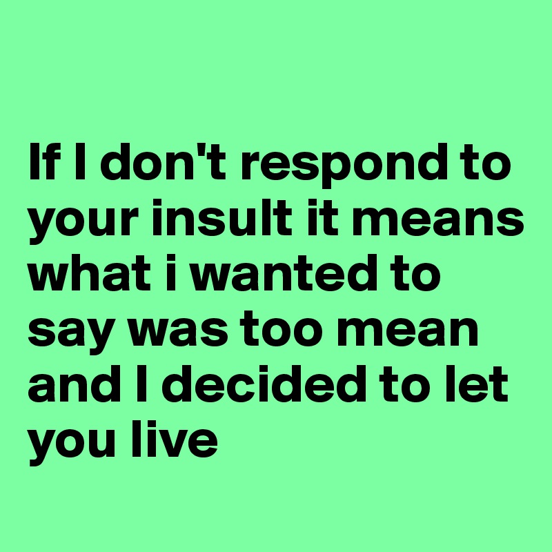 

If I don't respond to your insult it means what i wanted to say was too mean and I decided to let you live