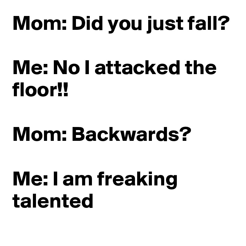 Mom: Did you just fall?

Me: No I attacked the floor!!

Mom: Backwards?

Me: I am freaking talented