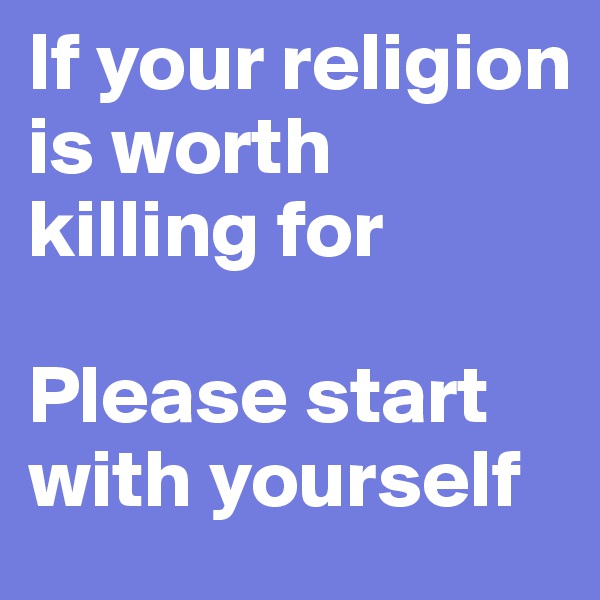 If your religion is worth killing for

Please start with yourself