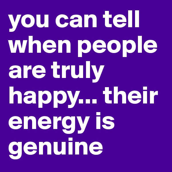 you can tell when people are truly happy... their energy is genuine