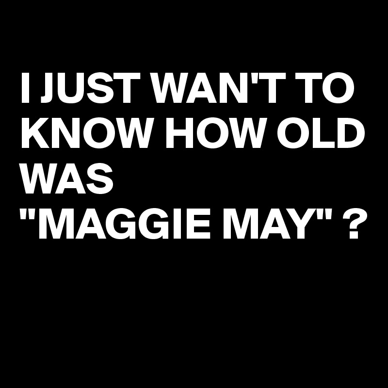 
I JUST WAN'T TO KNOW HOW OLD WAS
"MAGGIE MAY" ?

