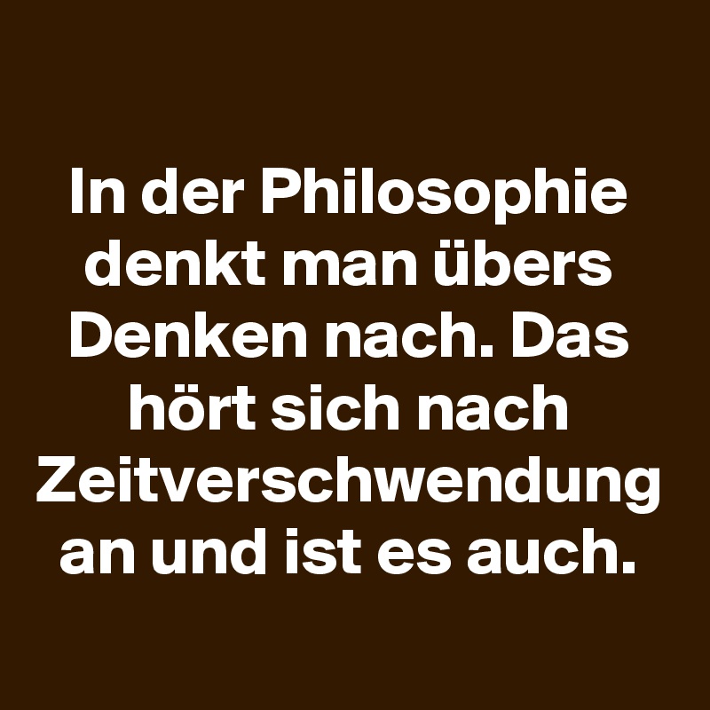 In der Philosophie denkt man übers Denken nach. Das hört sich nach Zeitverschwendung an und ist es auch.