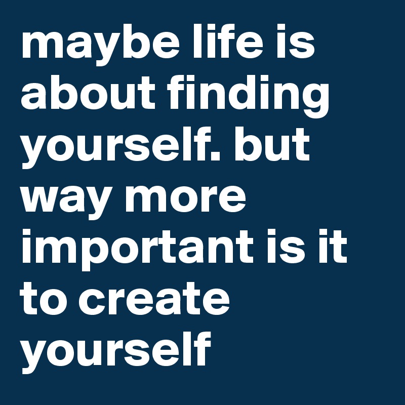 maybe life is about finding yourself. but way more important is it to create yourself