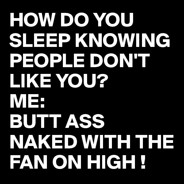 HOW DO YOU SLEEP KNOWING PEOPLE DON'T LIKE YOU?
ME:
BUTT ASS NAKED WITH THE FAN ON HIGH !