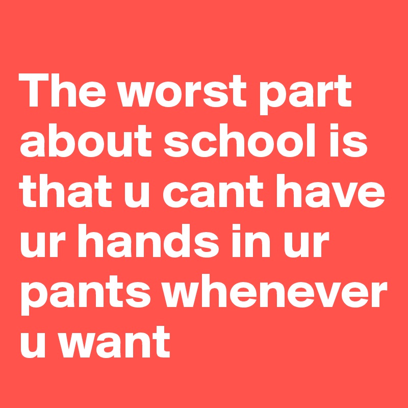 
The worst part about school is that u cant have ur hands in ur pants whenever u want