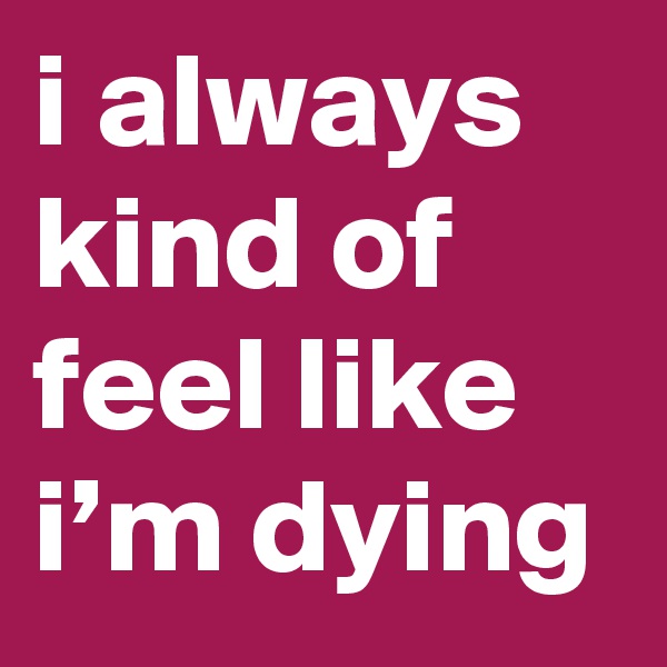 i always kind of feel like i’m dying
