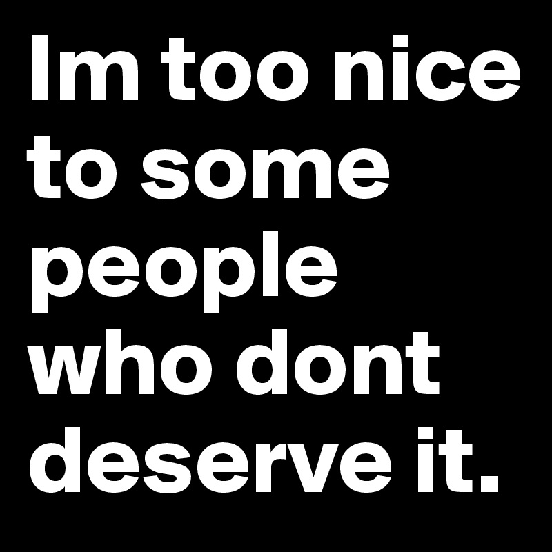 Im too nice to some people who dont deserve it. 