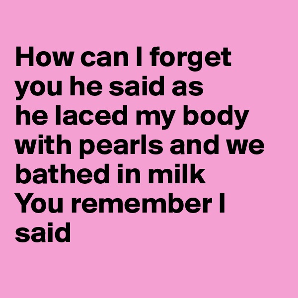 
How can I forget you he said as 
he laced my body with pearls and we bathed in milk 
You remember I said 
