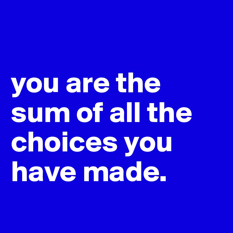 

you are the sum of all the choices you have made.
