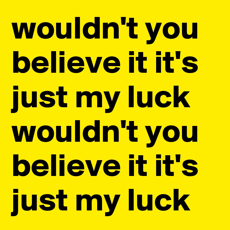 wouldn't you believe it it's just my luck wouldn't you believe it it's just my luck