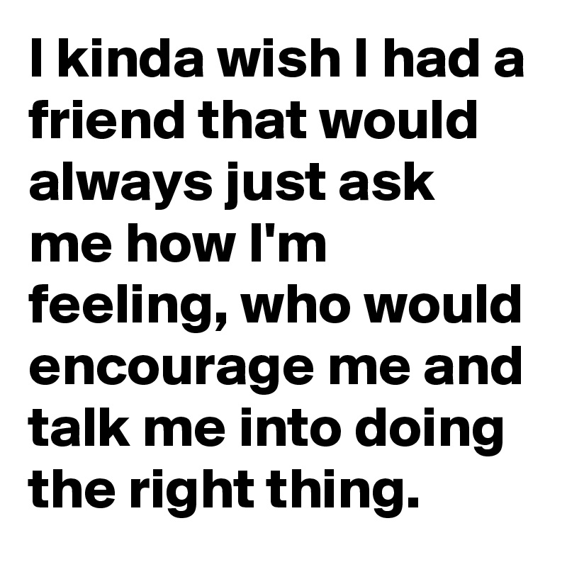 I kinda wish I had a friend that would always just ask me how I'm feeling, who would encourage me and talk me into doing the right thing.