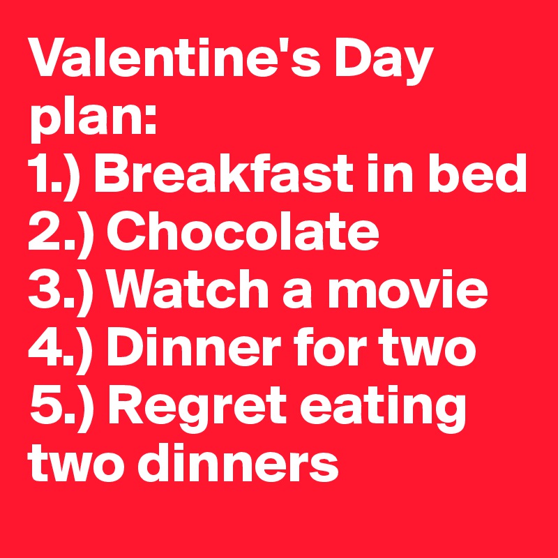 Valentine's Day plan:
1.) Breakfast in bed
2.) Chocolate
3.) Watch a movie
4.) Dinner for two
5.) Regret eating two dinners